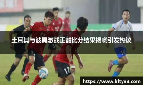 土耳其与波黑激战正酣比分结果揭晓引发热议